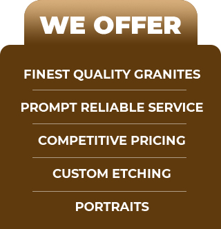 We Offer: Finest Quality Granites, Prompt Reliable Service, Competitive Pricing, Custom Etching, Portraits